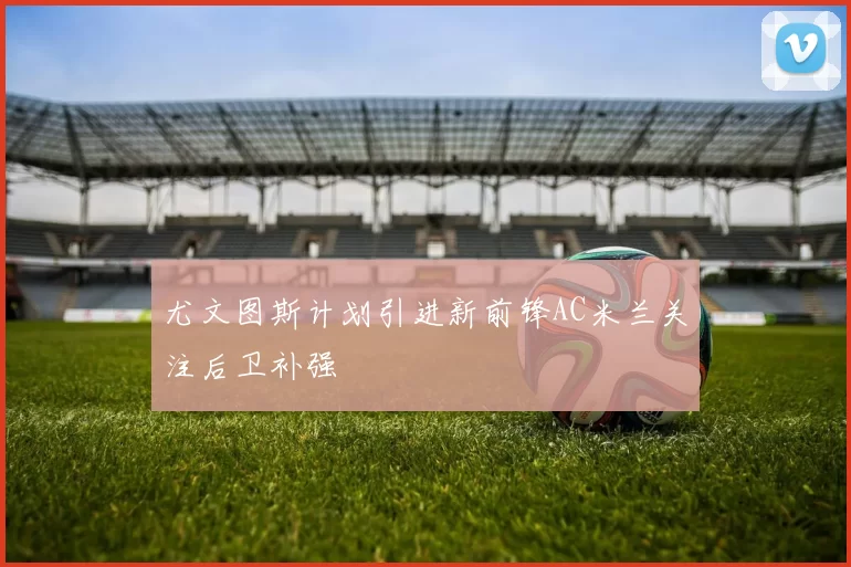 尤文图斯计划引进新前锋AC米兰关注后卫补强