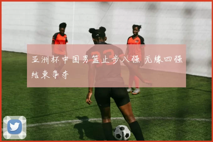 亚洲杯中国男篮止步八强 无缘四强结束争夺