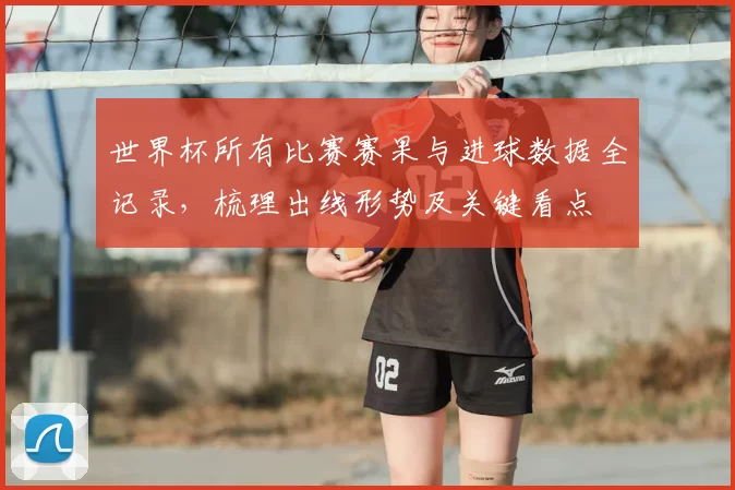 世界杯所有比赛赛果与进球数据全记录,梳理出线形势及关键看点