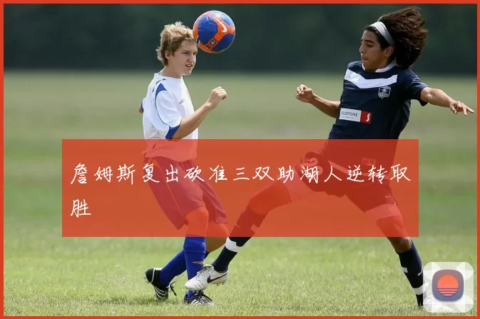 詹姆斯复出砍准三双助湖人逆转取胜