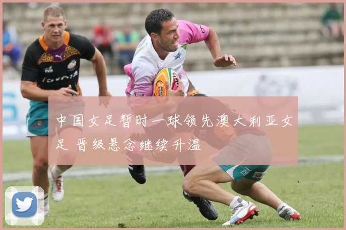 中国女足暂时一球领先澳大利亚女足 晋级悬念继续升温