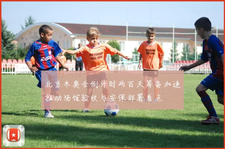 北京冬奥会倒计时两百天筹备加速推动场馆验收与安保部署看点