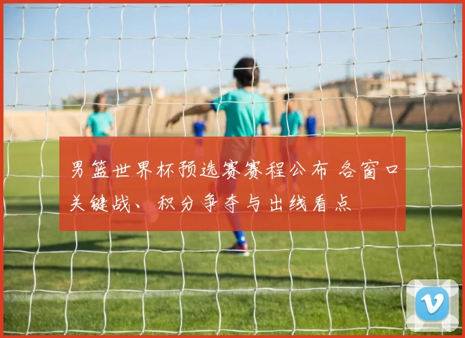 男篮世界杯预选赛赛程公布 各窗口关键战、积分争夺与出线看点