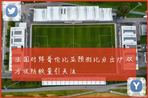 法国对阵哥伦比亚预测比分出炉 双方攻防较量引关注