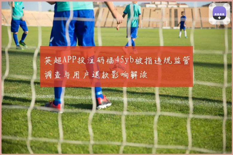 英超APP投注码福45yb被指违规监管调查与用户退款影响解读