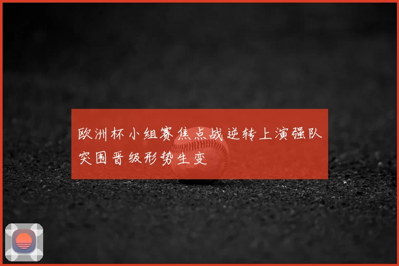 欧洲杯小组赛焦点战逆转上演强队突围晋级形势生变
