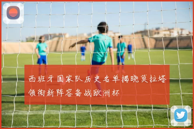 西班牙国家队历史名单揭晓莫拉塔领衔新阵容备战欧洲杯
