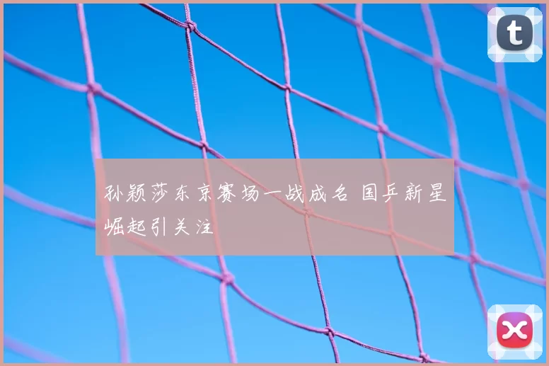 孙颖莎东京赛场一战成名 国乒新星崛起引关注