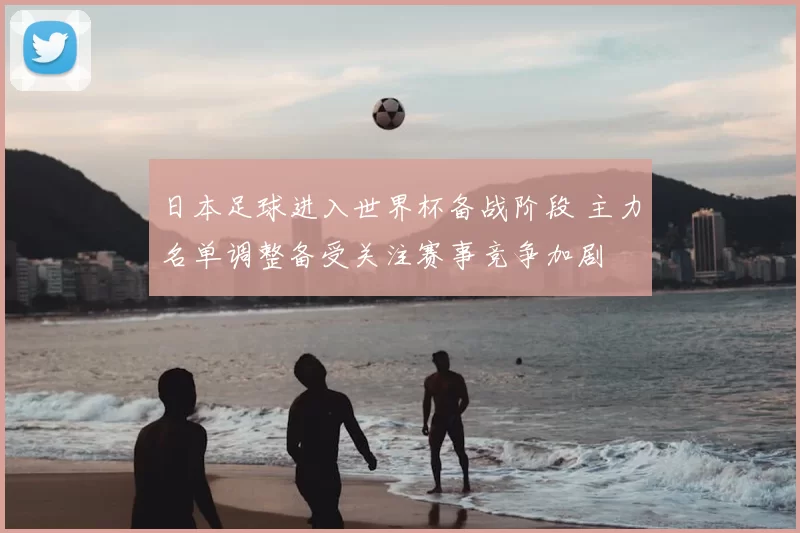 日本足球进入世界杯备战阶段 主力名单调整备受关注赛事竞争加剧
