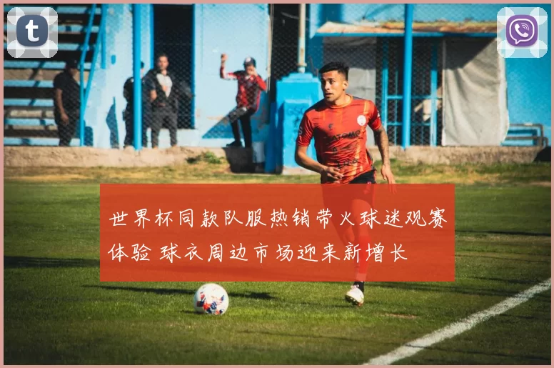 世界杯同款队服热销带火球迷观赛体验 球衣周边市场迎来新增长