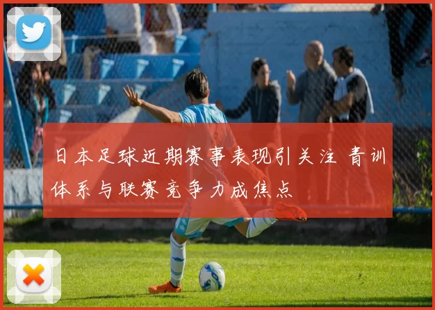 日本足球近期赛事表现引关注 青训体系与联赛竞争力成焦点