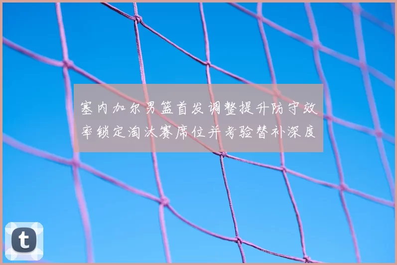 塞内加尔男篮首发调整提升防守效率锁定淘汰赛席位并考验替补深度