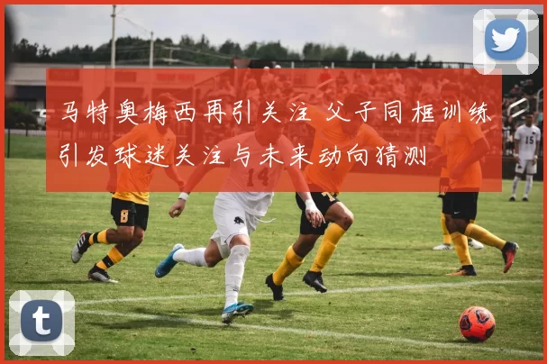 马特奥梅西再引关注 父子同框训练引发球迷关注与未来动向猜测