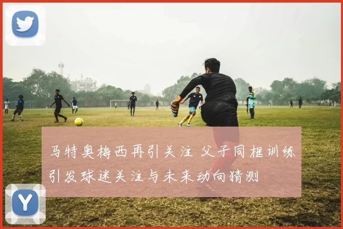 马特奥梅西再引关注 父子同框训练引发球迷关注与未来动向猜测