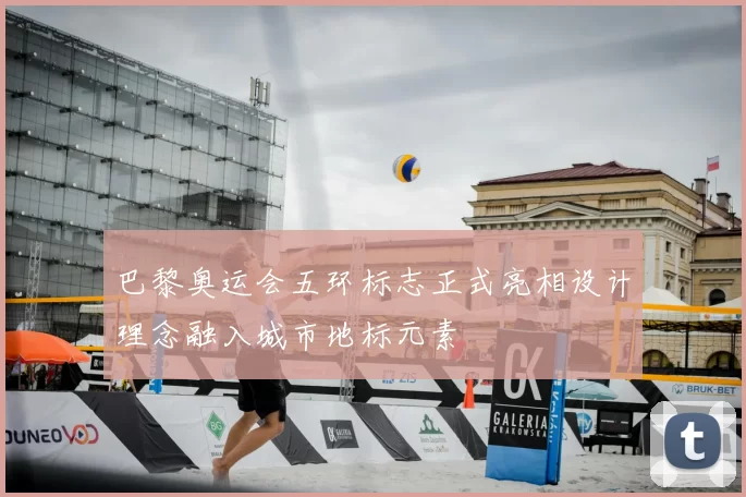 巴黎奥运会五环标志正式亮相设计理念融入城市地标元素