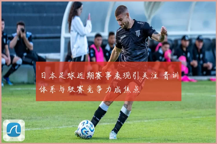 日本足球近期赛事表现引关注 青训体系与联赛竞争力成焦点