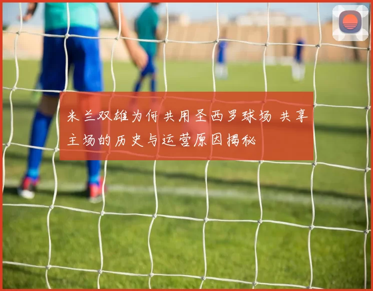 米兰双雄为何共用圣西罗球场 共享主场的历史与运营原因揭秘
