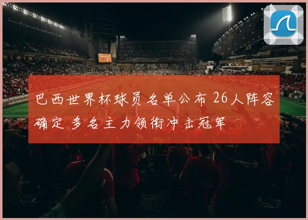 巴西世界杯球员名单公布 26人阵容确定 多名主力领衔冲击冠军