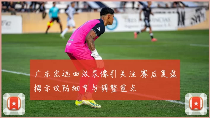 广东宏远回放录像引关注 赛后复盘揭示攻防细节与调整重点