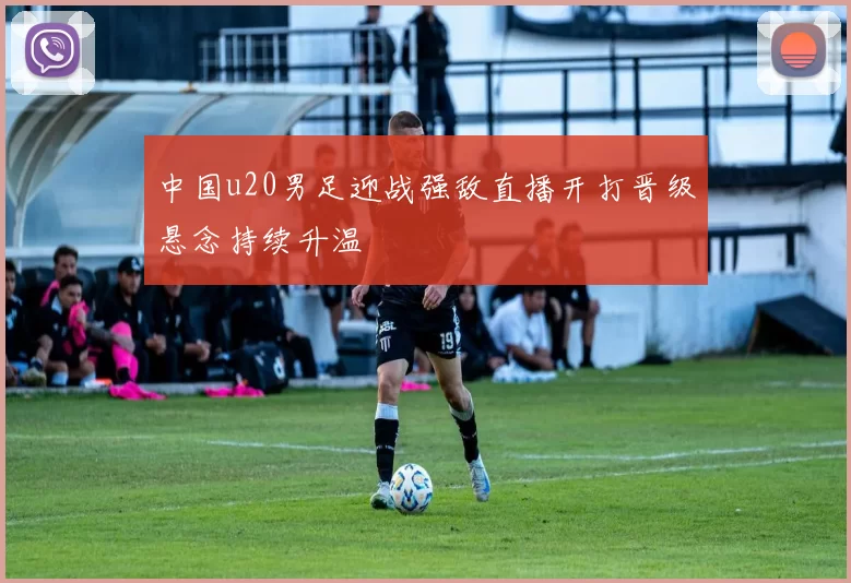 中国u20男足迎战强敌直播开打晋级悬念持续升温