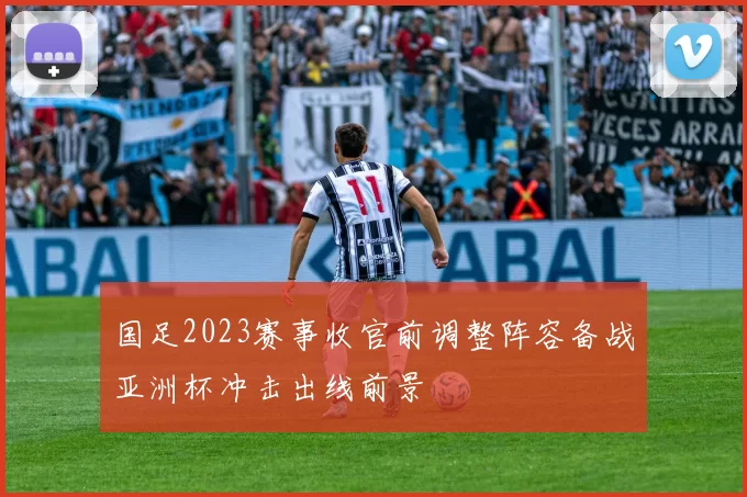 国足2023赛事收官前调整阵容备战亚洲杯冲击出线前景