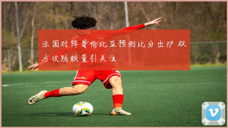 法国对阵哥伦比亚预测比分出炉 双方攻防较量引关注