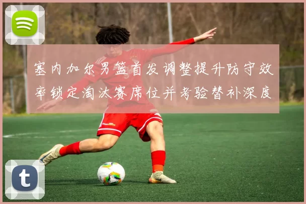 塞内加尔男篮首发调整提升防守效率锁定淘汰赛席位并考验替补深度