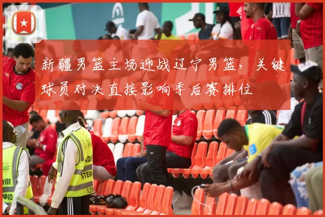 新疆男篮主场迎战辽宁男篮,关键球员对决直接影响季后赛排位