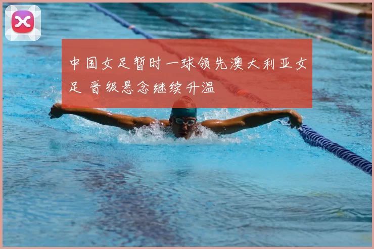 中国女足暂时一球领先澳大利亚女足 晋级悬念继续升温