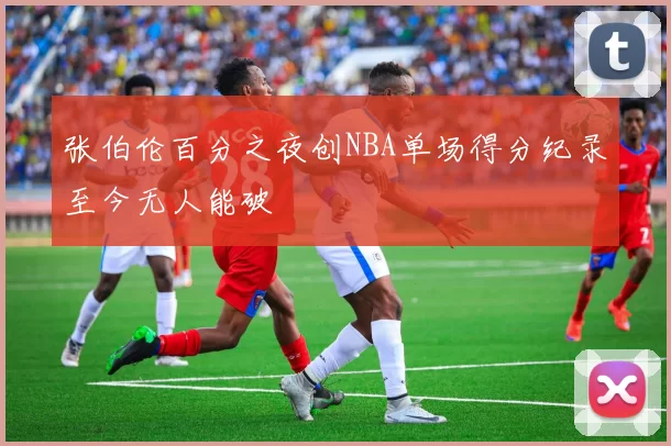 张伯伦百分之夜创NBA单场得分纪录至今无人能破