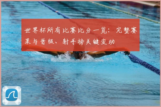 世界杯所有比赛比分一览：完整赛果与晋级、射手榜关键变动