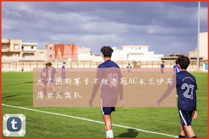 尤文图斯赛季不败夺冠AC米兰伊布席尔瓦离队