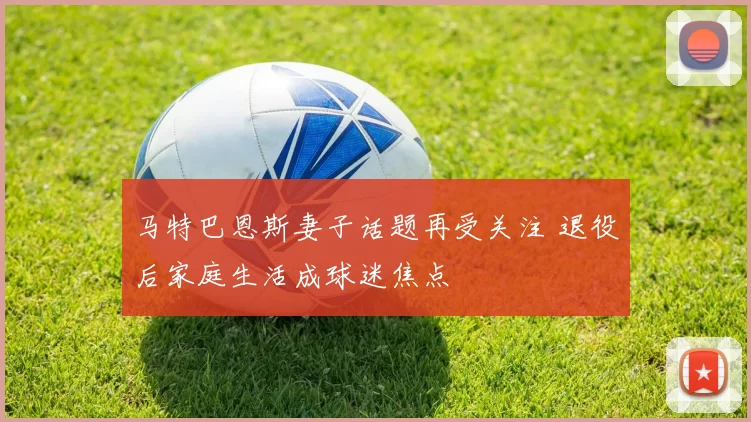 马特巴恩斯妻子话题再受关注 退役后家庭生活成球迷焦点