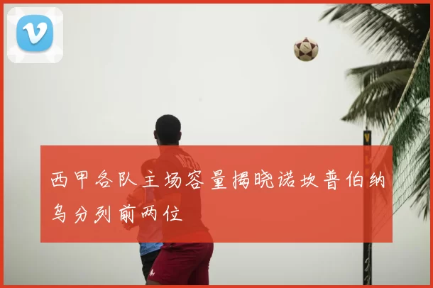 西甲各队主场容量揭晓诺坎普伯纳乌分列前两位