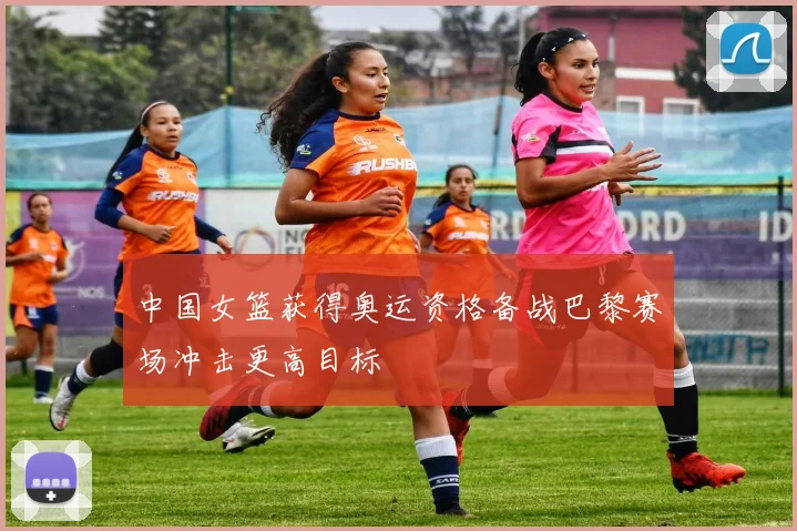 中国女篮获得奥运资格备战巴黎赛场冲击更高目标