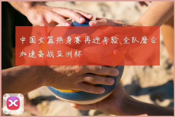 中国女篮热身赛再迎考验 全队磨合加速备战亚洲杯