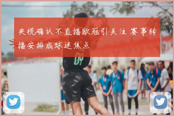 央视确认不直播欧冠引关注 赛事转播安排成球迷焦点