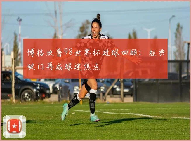 博格坎普98世界杯进球回顾：经典破门再成球迷焦点