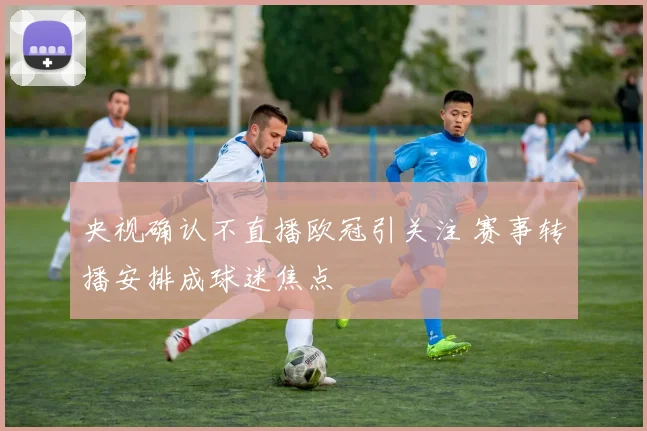 央视确认不直播欧冠引关注 赛事转播安排成球迷焦点