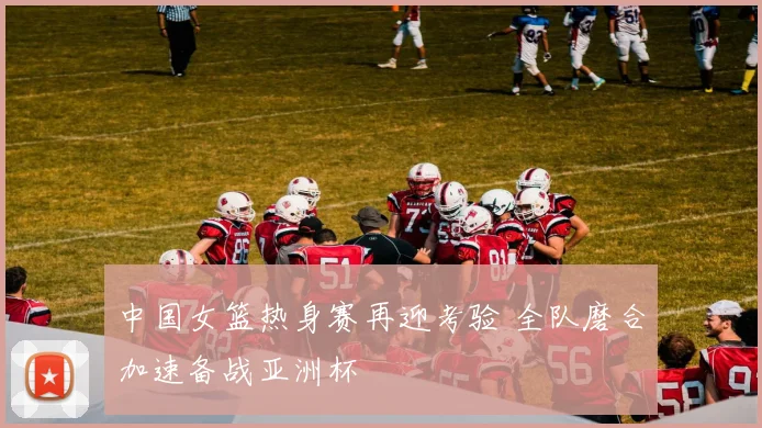 中国女篮热身赛再迎考验 全队磨合加速备战亚洲杯