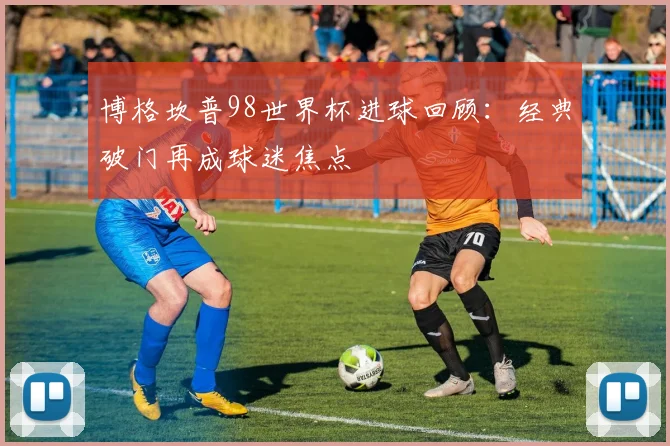 博格坎普98世界杯进球回顾:经典破门再成球迷焦点