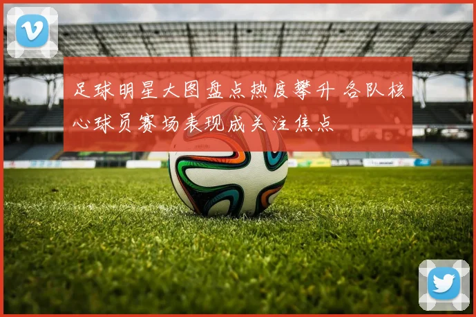 足球明星大图盘点热度攀升 各队核心球员赛场表现成关注焦点