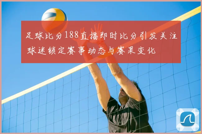 足球比分188直播即时比分引发关注 球迷锁定赛事动态与赛果变化