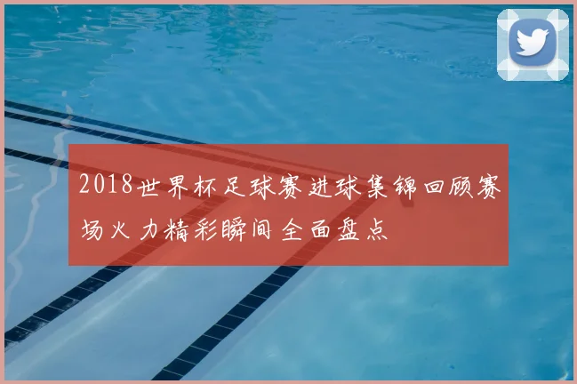 2018世界杯足球赛进球集锦回顾赛场火力精彩瞬间全面盘点
