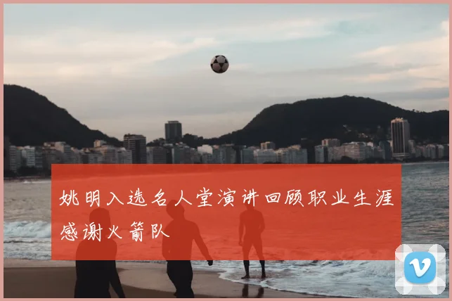 姚明入选名人堂演讲回顾职业生涯感谢火箭队