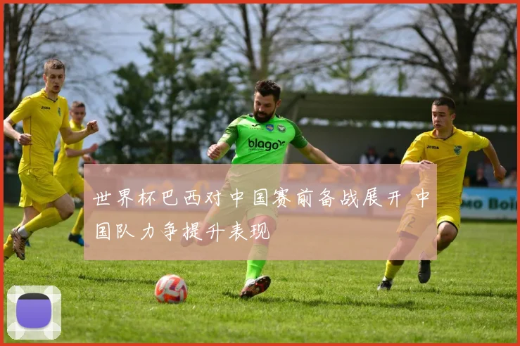 世界杯巴西对中国赛前备战展开 中国队力争提升表现