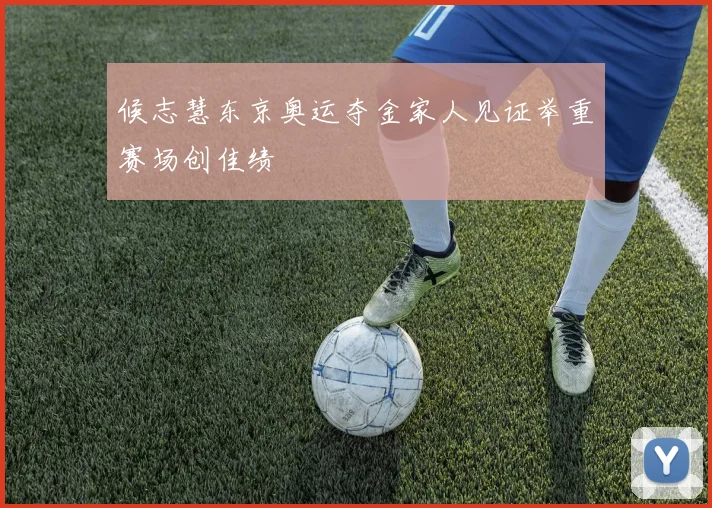 候志慧东京奥运夺金家人见证举重赛场创佳绩